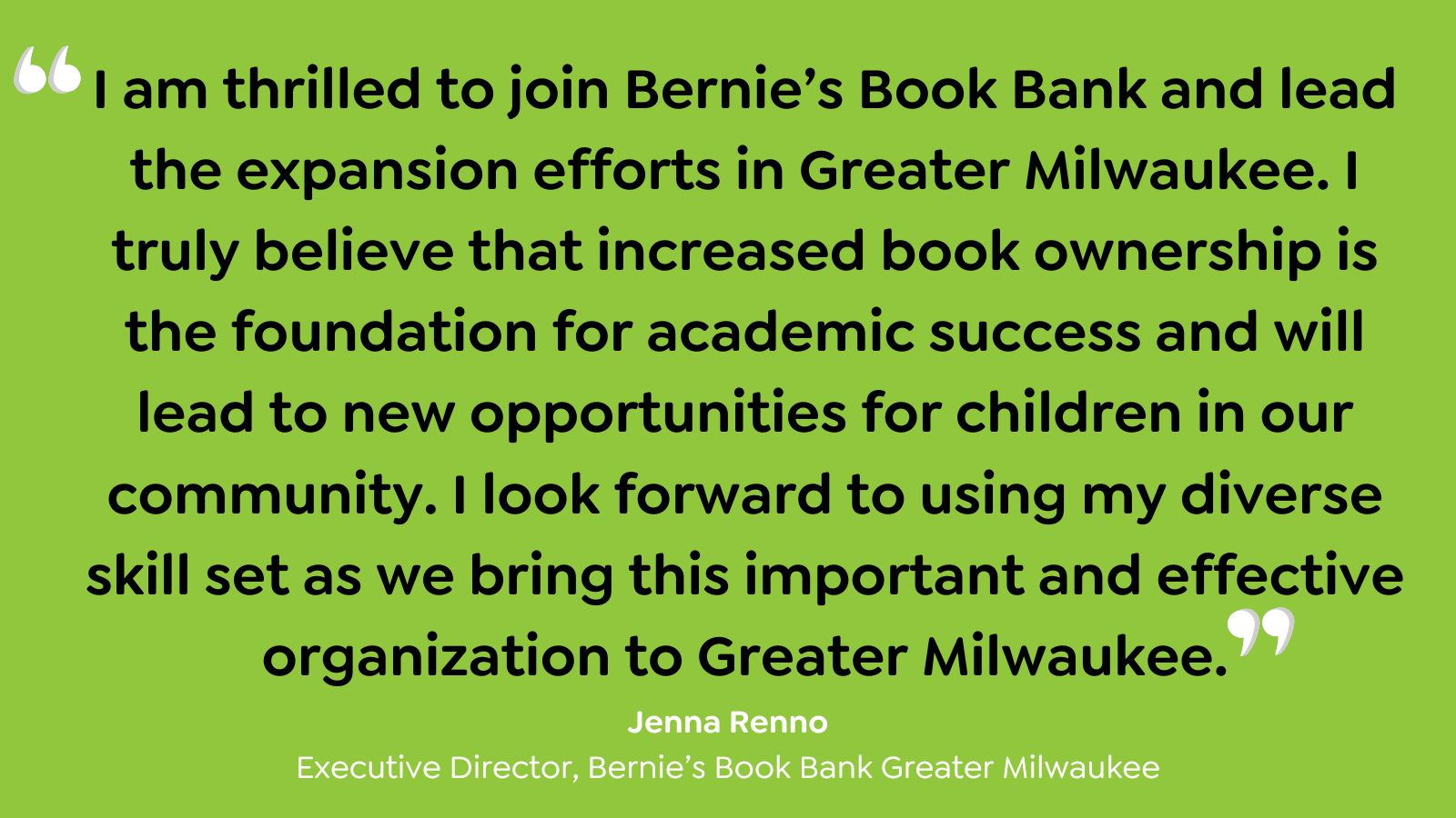 "I am thrilled to join Bernie's Book Bank and lead the expansion efforts in Greatre Milwaukee. I truly beleive that increased book ownership is the foundation for academic success and will lead to new opportunites for children on our community. I look forward to using my diverse skill st as we bring this important and effective organization to Greater Milwaukee." - Jenna Renno, Executive Director, Bernie's Book Bank Greater Milwaukee