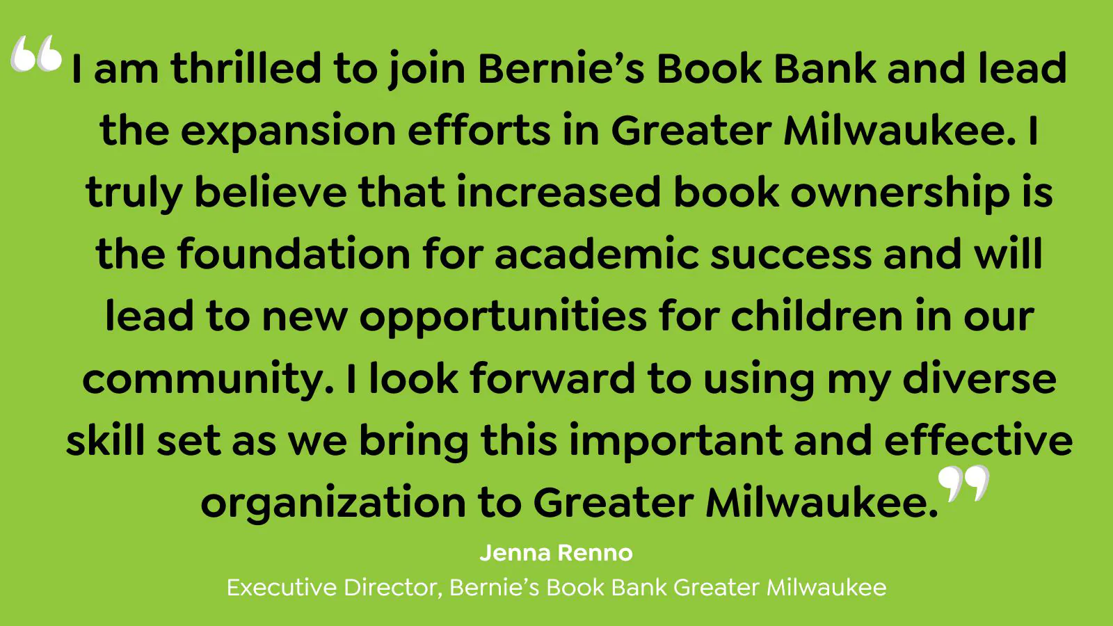 "I am thrilled to join Bernie's Book Bank and lead the expansion efforts in Greatre Milwaukee. I truly beleive that increased book ownership is the foundation for academic success and will lead to new opportunites for children on our community. I look forward to using my diverse skill st as we bring this important and effective organization to Greater Milwaukee." - Jenna Renno, Executive Director, Bernie's Book Bank Greater Milwaukee