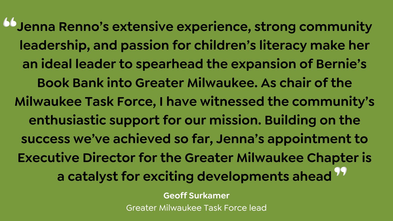 "Jenna Renno's extensive experience, strong community leadership, and passion for children's literacy make her an ideal leader to spearhead the expansion of Bernie's Book Bank into Greater Milwaukee. As chair of the Milwaukee Task Force, I have witnessed the community's enthusiastic support for our mission. Building on the success we've achieved so far, Jenna's appointment to Executive Director for the Greater Milwaukee Chapter is a catalyst for exciting developments ahead." - Georff Surkamer, Greater Milwaukee Task Force lead